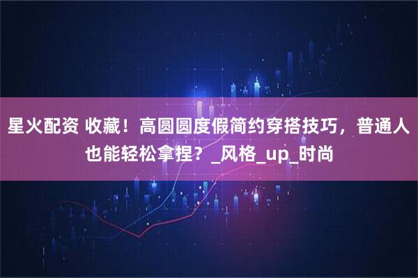 星火配资 收藏！高圆圆度假简约穿搭技巧，普通人也能轻松拿捏？_风格_up_时尚