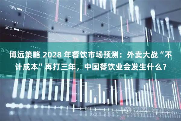 博远策略 2028 年餐饮市场预测：外卖大战“不计成本”再打三年，中国餐饮业会发生什么？