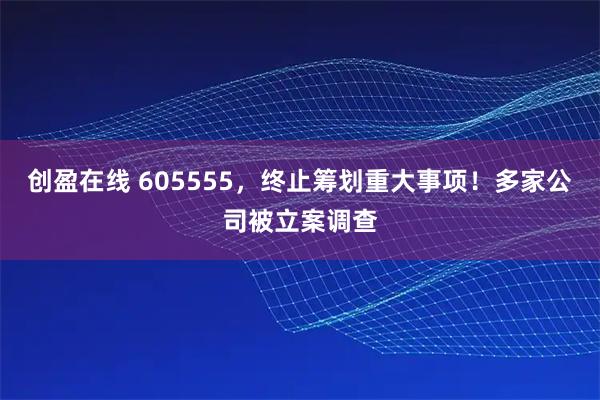 创盈在线 605555，终止筹划重大事项！多家公司被立案调查