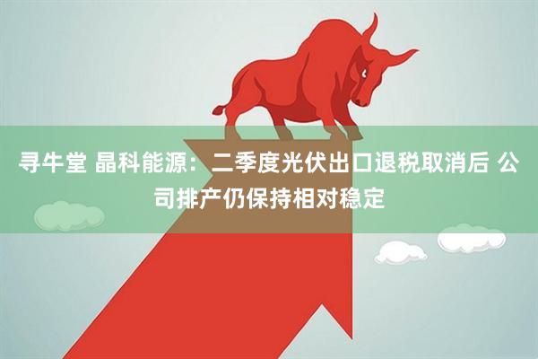 寻牛堂 晶科能源：二季度光伏出口退税取消后 公司排产仍保持相对稳定