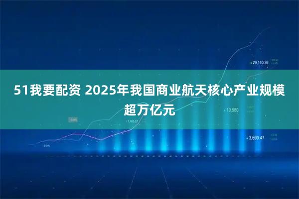 51我要配资 2025年我国商业航天核心产业规模超万亿元