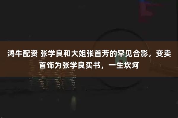 鸿牛配资 张学良和大姐张首芳的罕见合影，变卖首饰为张学良买书，一生坎坷