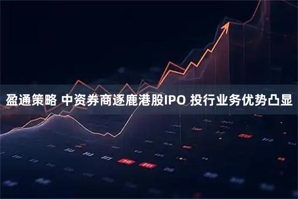 盈通策略 中资券商逐鹿港股IPO 投行业务优势凸显