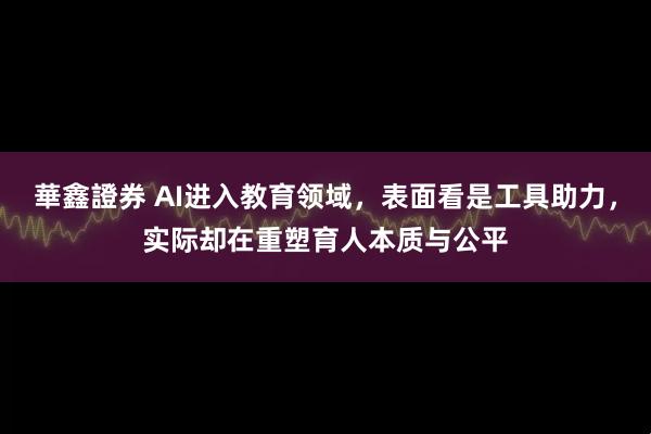 華鑫證券 AI进入教育领域，表面看是工具助力，实际却在重塑育人本质与公平